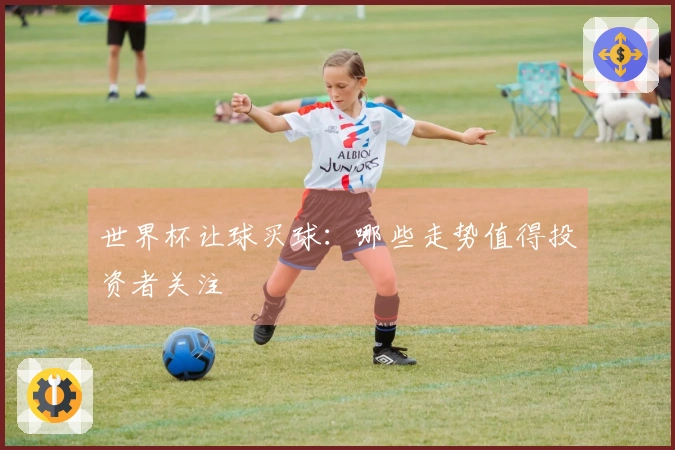 世界杯让球买球：哪些走势值得投资者关注
