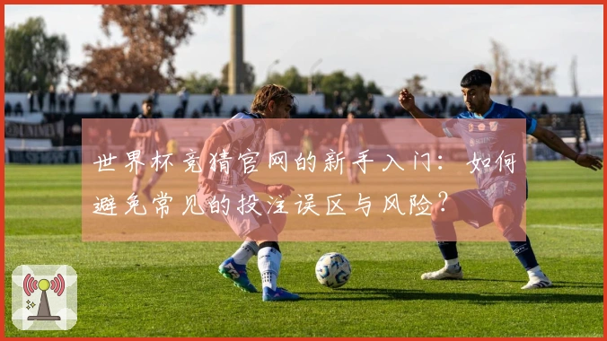 世界杯竞猜官网的新手入门：如何避免常见的投注误区与风险？