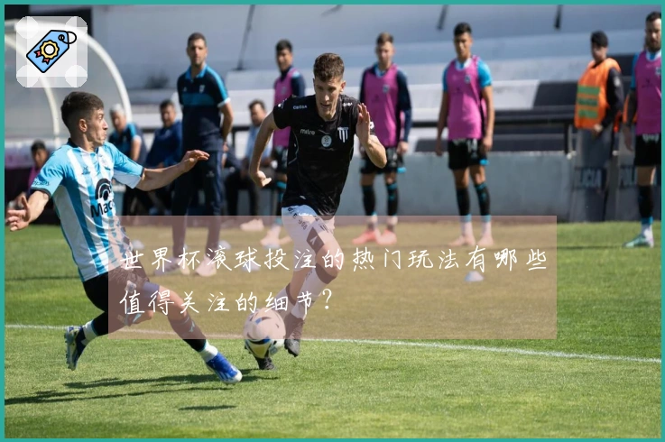 世界杯滚球投注的热门玩法有哪些值得关注的细节？