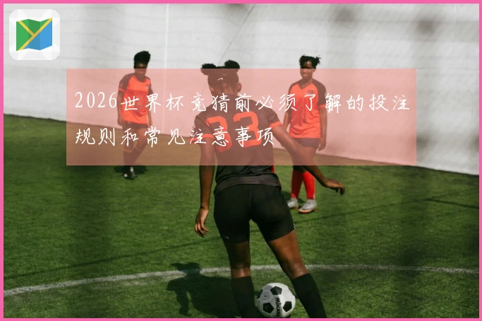2026世界杯竞猜前必须了解的投注规则和常见注意事项