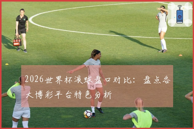 2026世界杯滚球盘口对比：盘点各大博彩平台特色分析