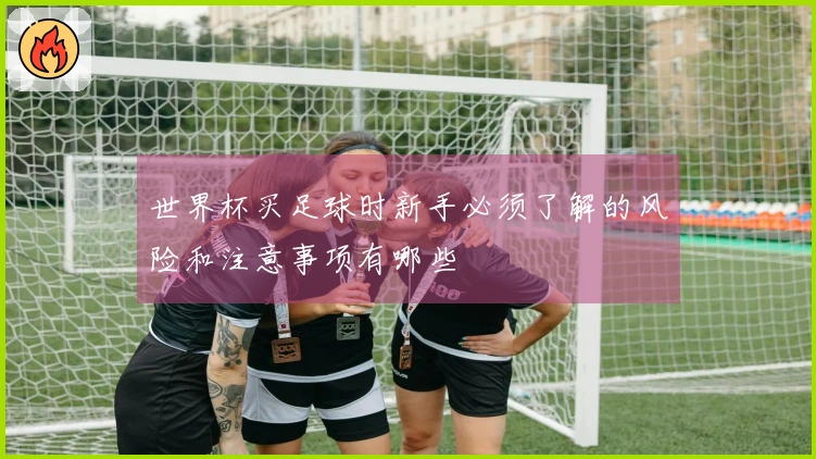 世界杯买足球时新手必须了解的风险和注意事项有哪些
