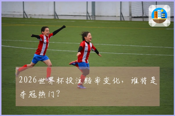 2026世界杯投注赔率变化，谁将是夺冠热门？
